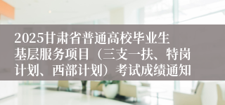 2025甘肃省普通高校毕业生基层服务项目（三支一扶、特岗计划、西部计划）考试成绩通知