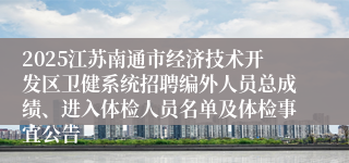 2025江苏南通市经济技术开发区卫健系统招聘编外人员总成绩、进入体检人员名单及体检事宜公告
