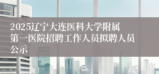 2025辽宁大连医科大学附属第一医院招聘工作人员拟聘人员公示
