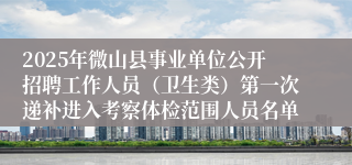 2025年微山县事业单位公开招聘工作人员（卫生类）第一次递补进入考察体检范围人员名单