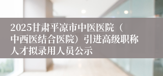 2025甘肃平凉市中医医院（中西医结合医院）引进高级职称人才拟录用人员公示
