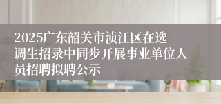 2025广东韶关市浈江区在选调生招录中同步开展事业单位人员招聘拟聘公示