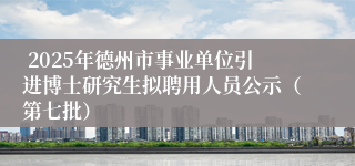  2025年德州市事业单位引进博士研究生拟聘用人员公示（第七批）