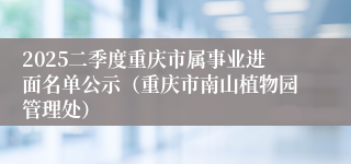 2025二季度重庆市属事业进面名单公示（重庆市南山植物园管理处）