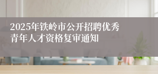 2025年铁岭市公开招聘优秀青年人才资格复审通知