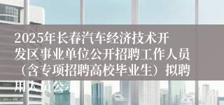 2025年长春汽车经济技术开发区事业单位公开招聘工作人员（含专项招聘高校毕业生）拟聘用人员公示