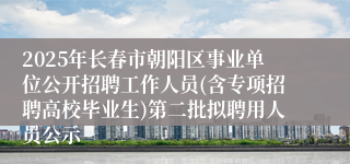 2025年长春市朝阳区事业单位公开招聘工作人员(含专项招聘高校毕业生)第二批拟聘用人员公示
