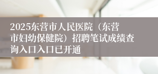 2025东营市人民医院（东营市妇幼保健院）招聘笔试成绩查询入口入口已开通