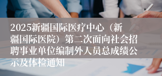 2025新疆国际医疗中心（新疆国际医院）第二次面向社会招聘事业单位编制外人员总成绩公示及体检通知