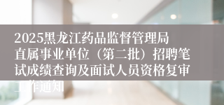 2025黑龙江药品监督管理局直属事业单位（第二批）招聘笔试成绩查询及面试人员资格复审工作通知