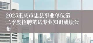 2025重庆市忠县事业单位第二季度招聘笔试专业知识成绩公布