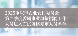 2025重庆市农业农村委员会第二季度委属事业单位招聘工作人员进入面试资格复审人员名单的公示