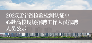 2025辽宁省检验检测认证中心赴高校现场招聘工作人员拟聘人员公示
