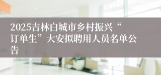 2025吉林白城市乡村振兴“订单生”大安拟聘用人员名单公告