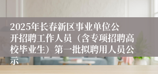 2025年长春新区事业单位公开招聘工作人员（含专项招聘高校毕业生）第一批拟聘用人员公示