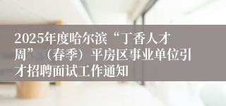 2025年度哈尔滨“丁香人才周”（春季）平房区事业单位引才招聘面试工作通知