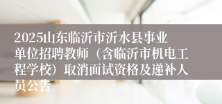 2025山东临沂市沂水县事业单位招聘教师（含临沂市机电工程学校）取消面试资格及递补人员公告