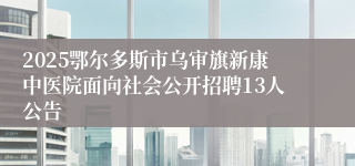 2025鄂尔多斯市乌审旗新康中医院面向社会公开招聘13人公告