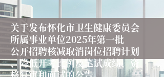 关于发布怀化市卫生健康委员会所属事业单位2025年第一批公开招聘核减取消岗位招聘计划、降低开考比例及笔试成绩、资格复审和面试的公告