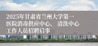 2025年甘肃省兰州大学第一医院消毒供应中心、 清洗中心工作人员招聘启事