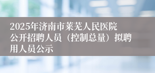 2025年济南市莱芜人民医院公开招聘人员（控制总量）拟聘用人员公示