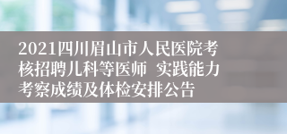 2021四川眉山市人民医院考核招聘儿科等医师  实践能力考察成绩及体检安排公告