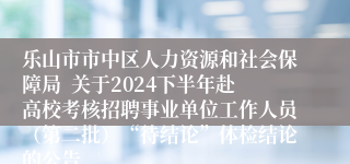 乐山市市中区人力资源和社会保障局  关于2024下半年赴高校考核招聘事业单位工作人员（第二批）“待结论”体检结论的公告