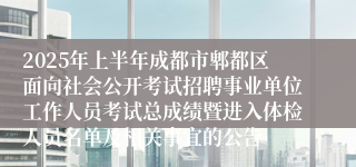 2025年上半年成都市郫都区面向社会公开考试招聘事业单位工作人员考试总成绩暨进入体检人员名单及相关事宜的公告