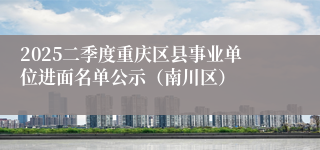 2025二季度重庆区县事业单位进面名单公示（南川区）