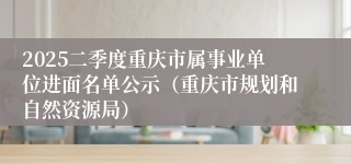 2025二季度重庆市属事业单位进面名单公示（重庆市规划和自然资源局）