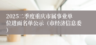 2025二季度重庆市属事业单位进面名单公示（市经济信息委）