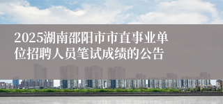 2025湖南邵阳市市直事业单位招聘人员笔试成绩的公告