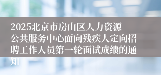 2025北京市房山区人力资源公共服务中心面向残疾人定向招聘工作人员第一轮面试成绩的通知