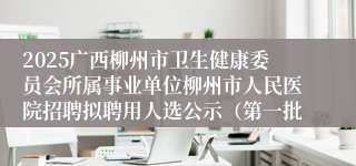 2025广西柳州市卫生健康委员会所属事业单位柳州市人民医院招聘拟聘用人选公示（第一批）