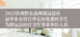 2025贵州黔东南州镇远县应届毕业农村订单定向免费医学生为镇远县医疗卫生事业单位人员拟聘用公示