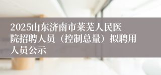 2025山东济南市莱芜人民医院招聘人员（控制总量）拟聘用人员公示