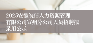 2025安徽皖信人力资源管理有限公司宣州分公司人员招聘拟录用公示