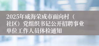 2025年威海荣成市面向村（社区）党组织书记公开招聘事业单位工作人员体检通知