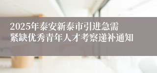 2025年泰安新泰市引进急需紧缺优秀青年人才考察递补通知