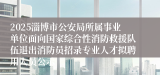 2025淄博市公安局所属事业单位面向国家综合性消防救援队伍退出消防员招录专业人才拟聘用人员公示