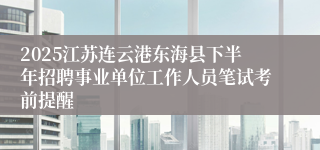2025江苏连云港东海县下半年招聘事业单位工作人员笔试考前提醒
