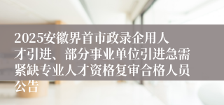 2025安徽界首市政录企用人才引进、部分事业单位引进急需紧缺专业人才资格复审合格人员公告