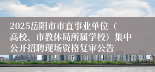 2025岳阳市市直事业单位（高校、市教体局所属学校）集中公开招聘现场资格复审公告