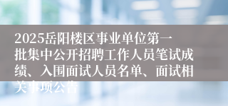 2025岳阳楼区事业单位第一批集中公开招聘工作人员笔试成绩、入围面试人员名单、面试相关事项公告