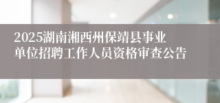 2025湖南湘西州保靖县事业单位招聘工作人员资格审查公告