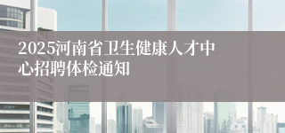 2025河南省卫生健康人才中心招聘体检通知