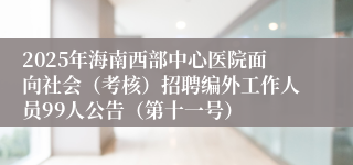 2025年海南西部中心医院面向社会（考核）招聘编外工作人员99人公告（第十一号）