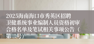2025海南海口市秀英区招聘卫健系统事业编制人员资格初审合格名单及笔试相关事项公告（第二号）