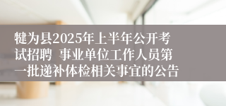 犍为县2025年上半年公开考试招聘  事业单位工作人员第一批递补体检相关事宜的公告