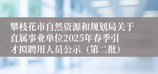 攀枝花市自然资源和规划局关于直属事业单位2025年春季引才拟聘用人员公示（第二批）